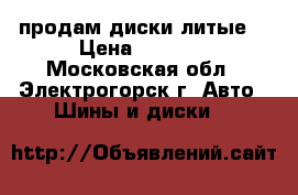 продам диски литые  › Цена ­ 8 000 - Московская обл., Электрогорск г. Авто » Шины и диски   